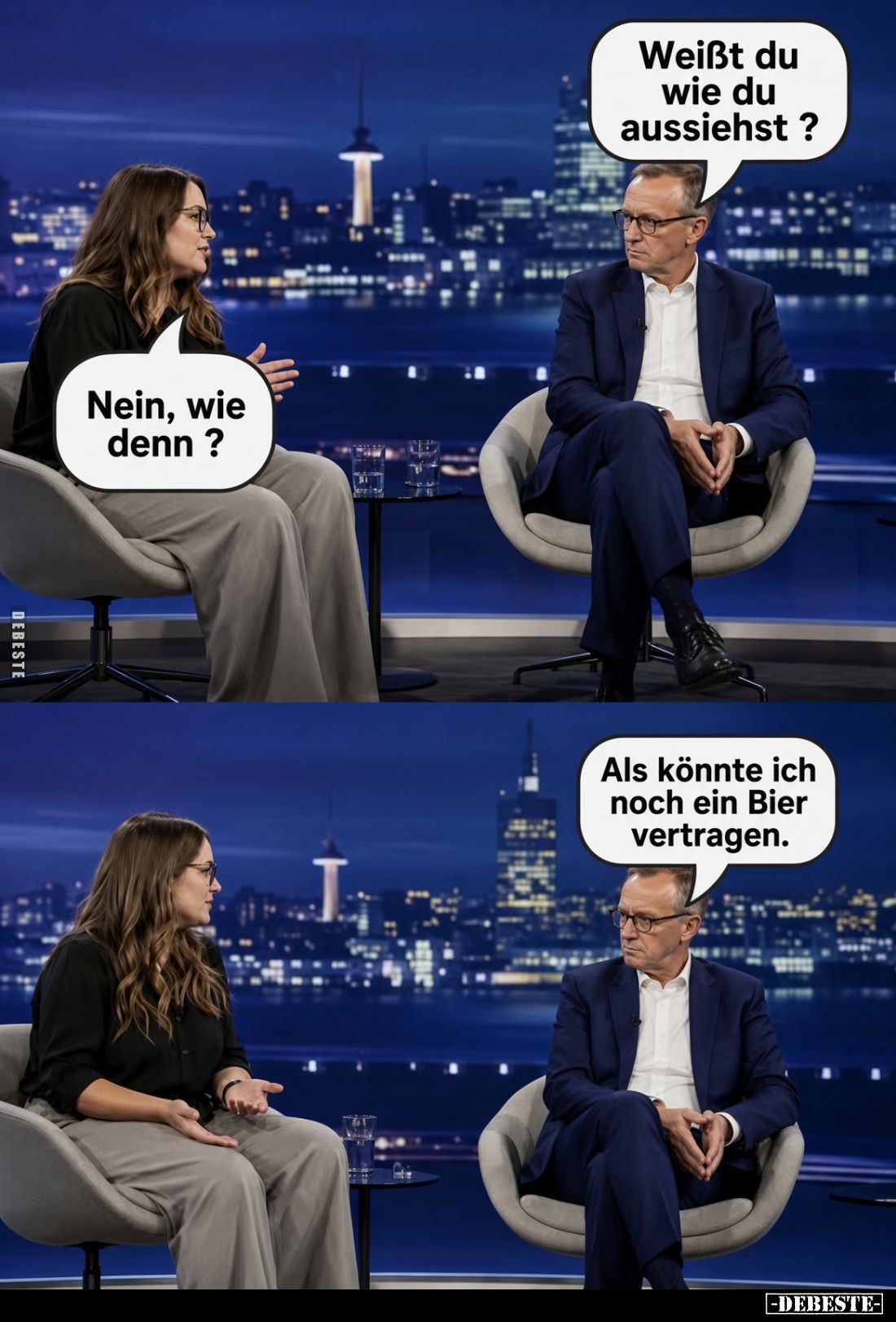 Weißt du wie du aussiehst?
Nein, wie denn?
Als könnte ich noch ein Bier vertragen.