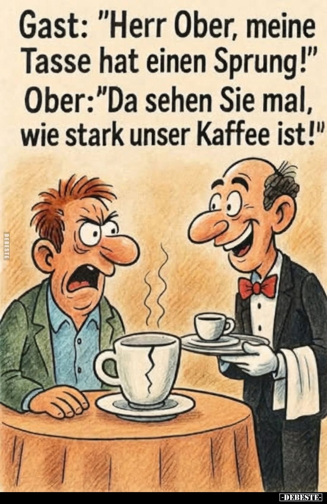 Gast: "Herr Ober, meine Tasse hat einen Sprung!"
Ober: "Da sehen Sie mal, wie stark unser Kaffee ist!"