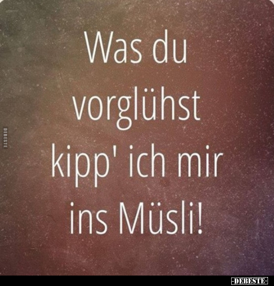 Was du vorglühst kipp' ich mir ins Müsli!