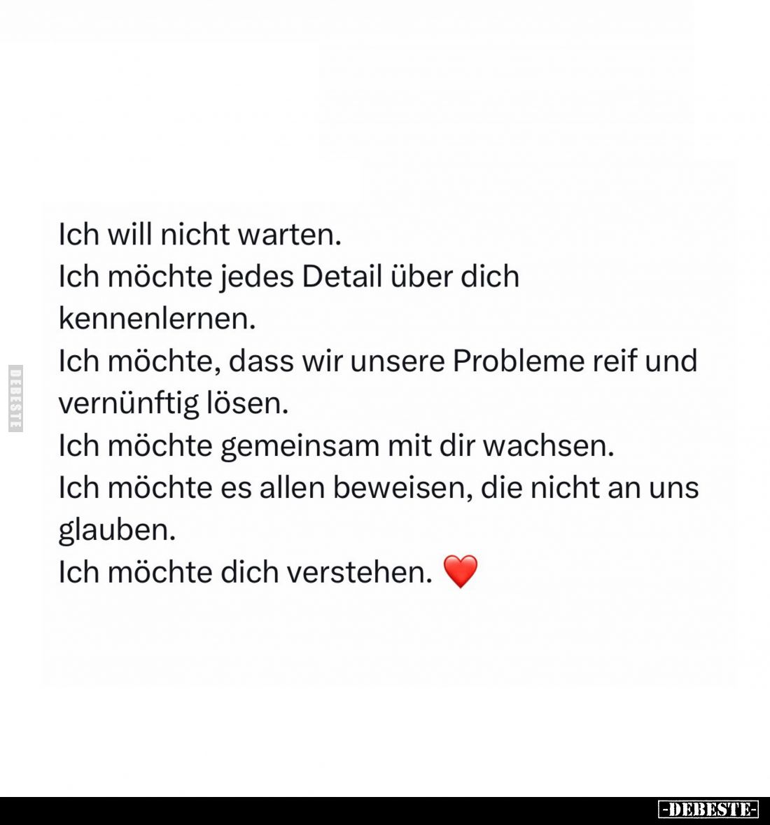 Ich will nicht warten.
Ich möchte jedes Detail über dich kennenlernen.
Ich möchte, dass wir unsere Probleme reif und vernün...