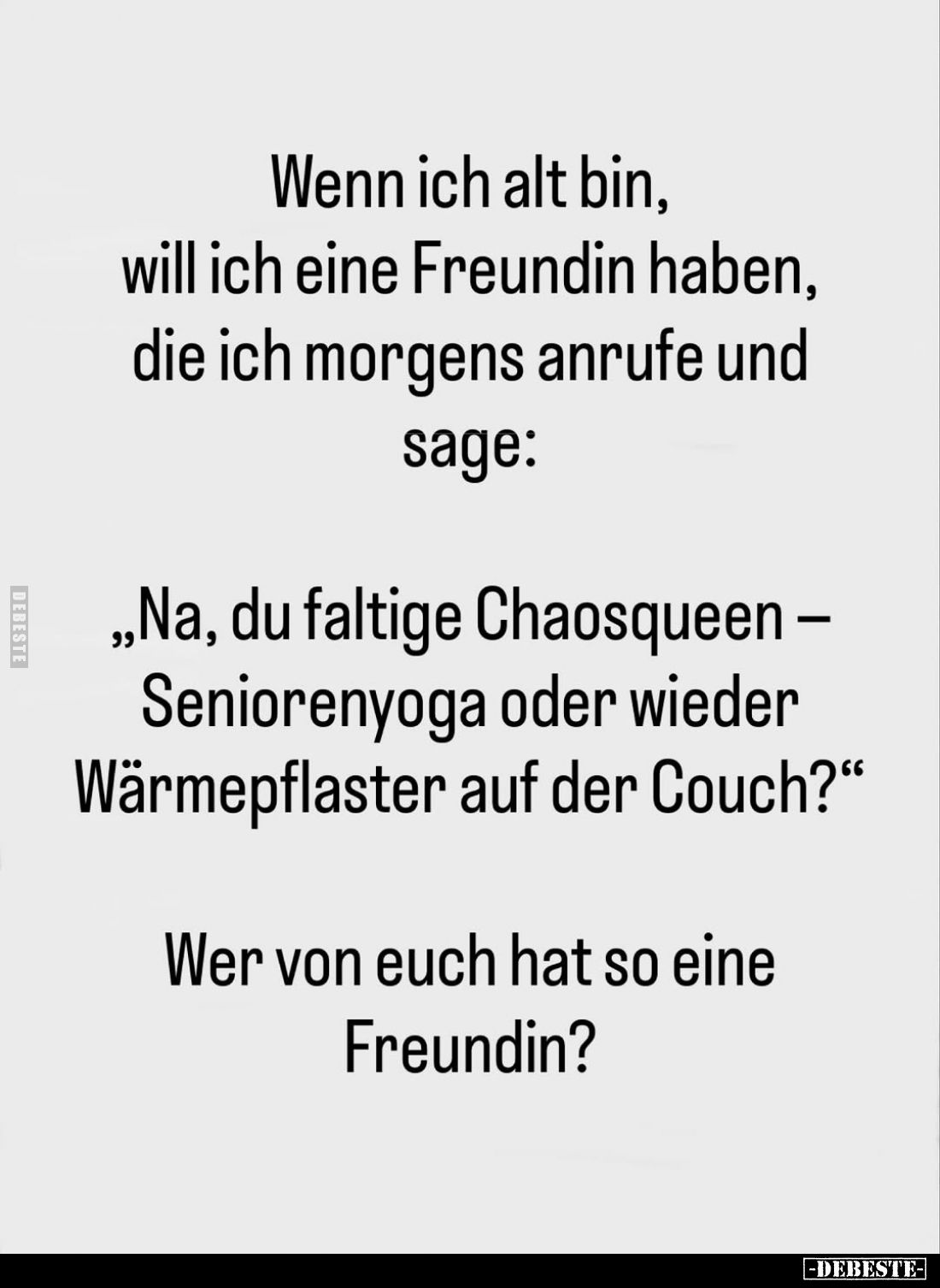 Wenn ich alt bin, will ich eine Freundin haben, die ich morgens anrufe und sage:
"Na, du faltige Chaosqueen – Senioreny...