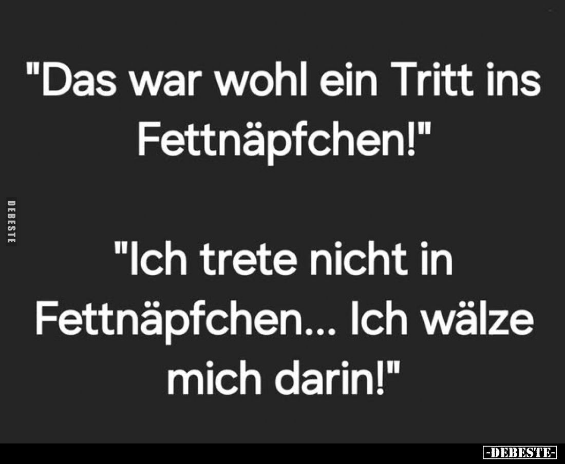 "Das war wohl ein Tritt ins Fettnäpfchen!"
"Ich trete nicht in Fettnäpfchen... Ich wälze mich darin!"