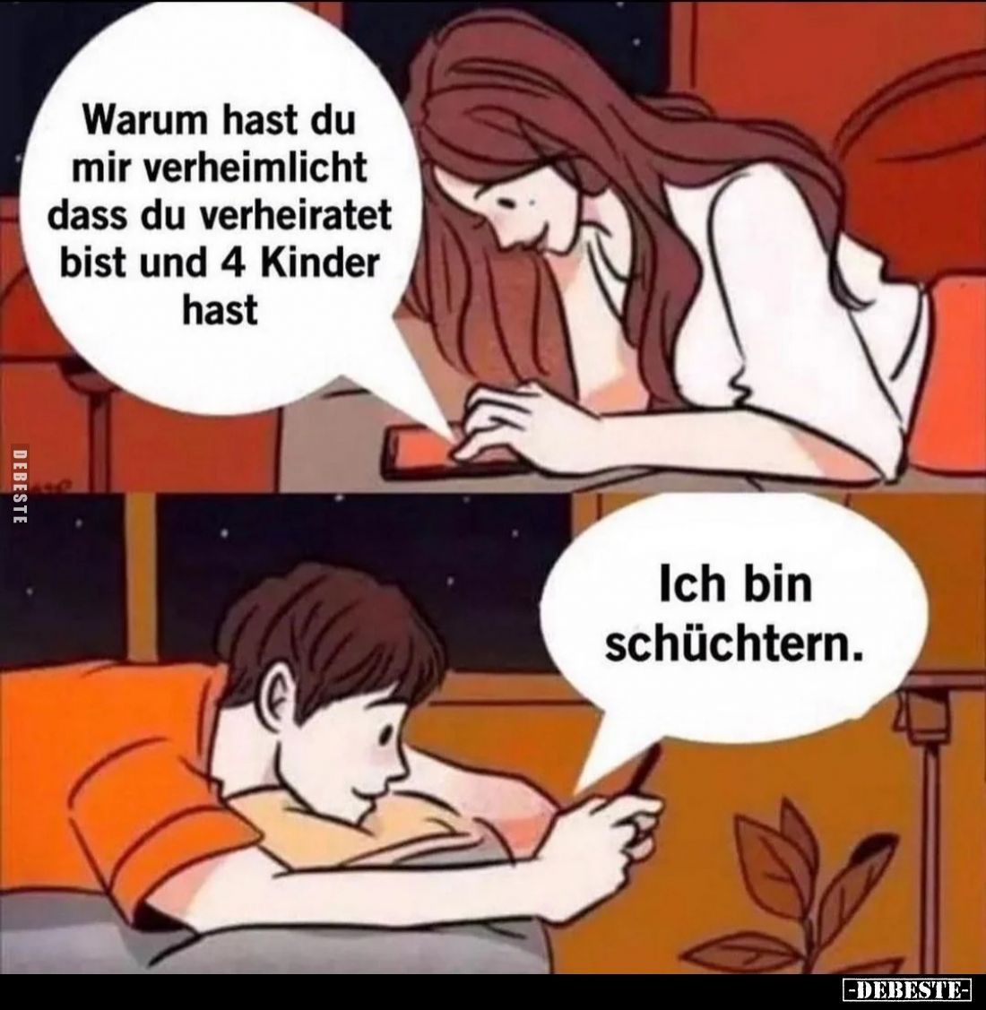 Warum hast du mir verheimlicht dass du verheiratet bist und 4 Kinder hast
Ich bin schüchtern.