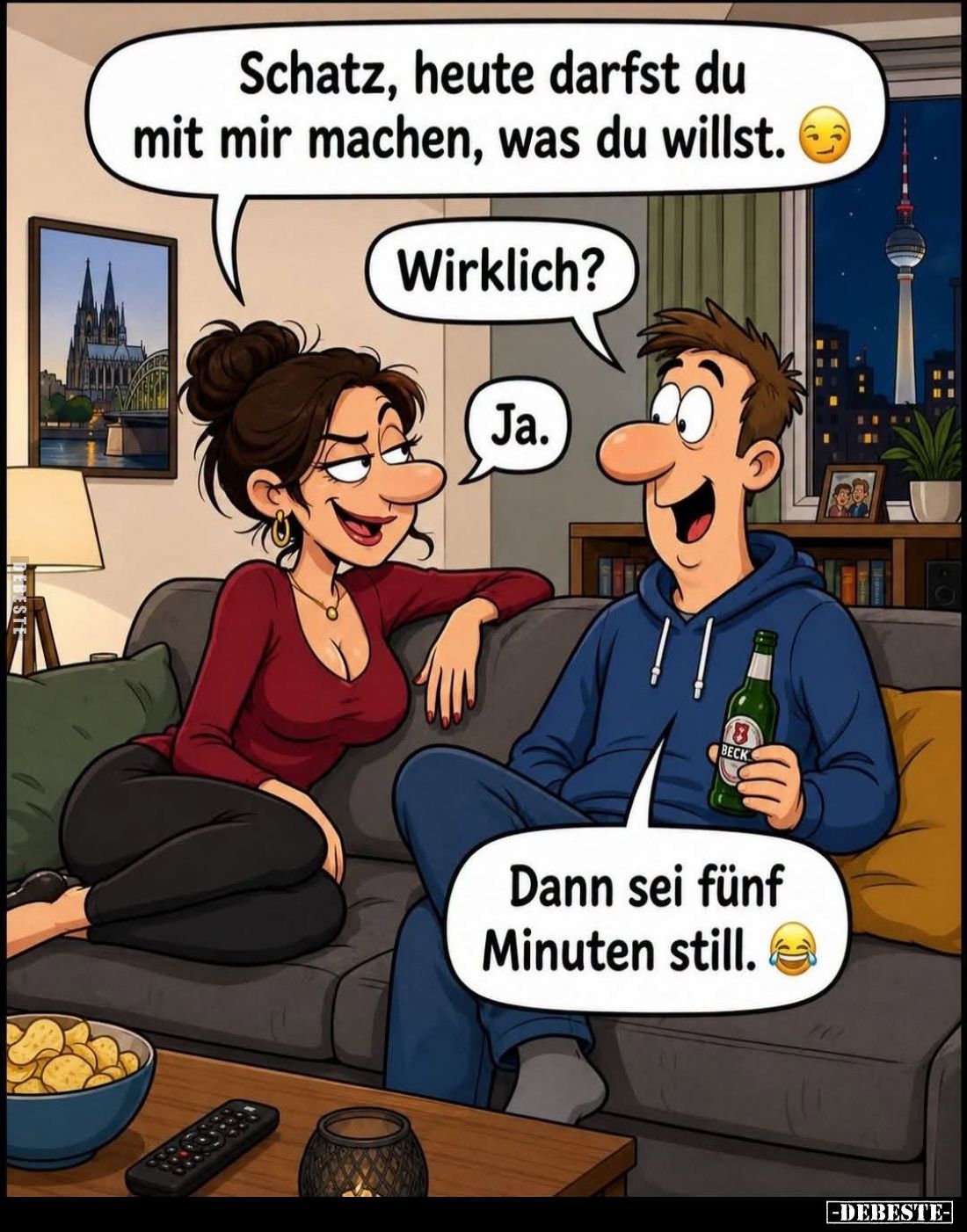 Schatz, heute darfst du mit mir machen, was du willst. -
Wirklich? -
Ja. -
Dann sei fünf Minuten still.