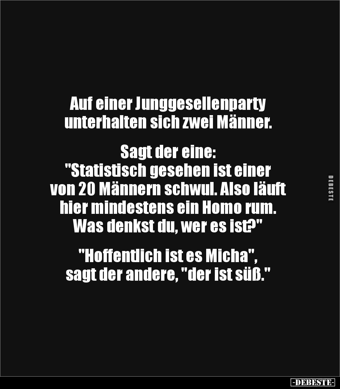 Auf einer Junggesellenparty
unterhalten sich zwei Männer.
Sagt der eine:
"Statistisch gesehen ist einer
von 2...