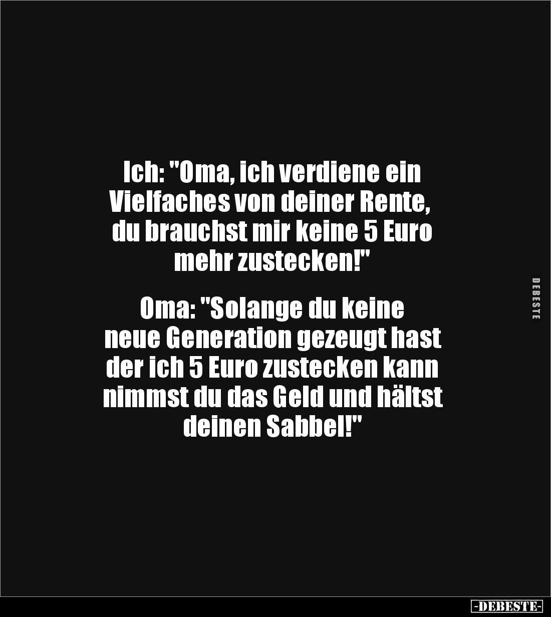 Ich: "Oma, ich verdiene ein
Vielfaches von deiner Rente,
du brauchst mir keine 5 Euro
mehr zustecken!"
O...