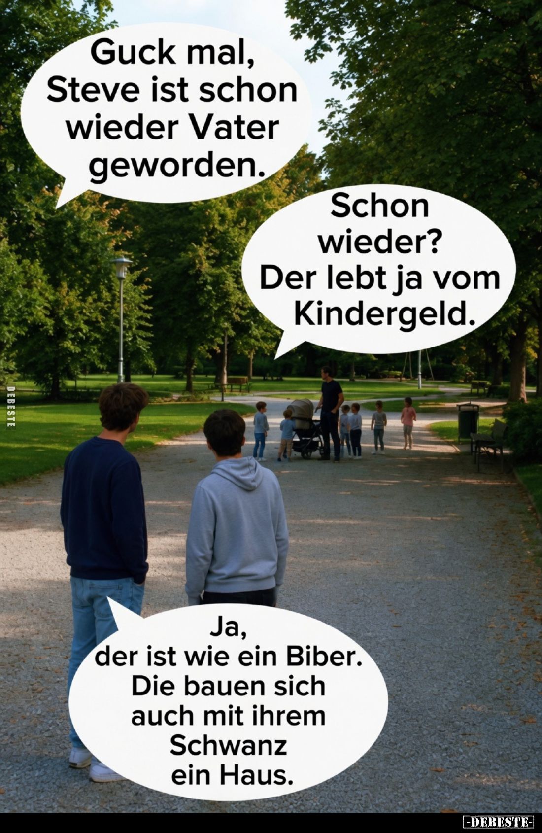 Guck mal, Steve ist schon wieder Vater geworden.
Schon wieder? Der lebt ja vom Kindergeld.
Ja, der ist wie ein Biber. Die b...
