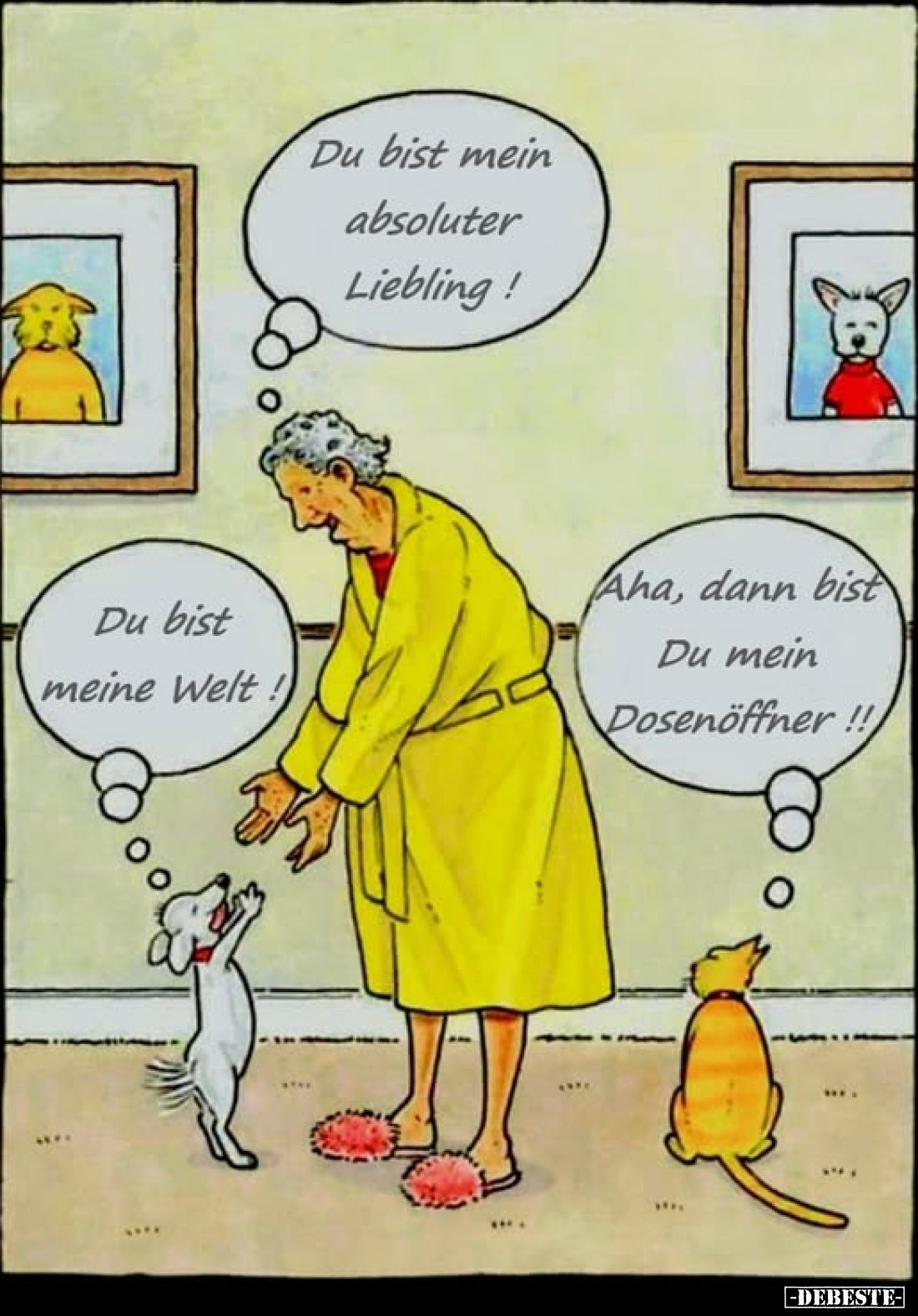 Du bist mein absoluter Liebling! -
Du bist meine Welt! -
Aha, dann bist Du mein Dosenöffner!!!