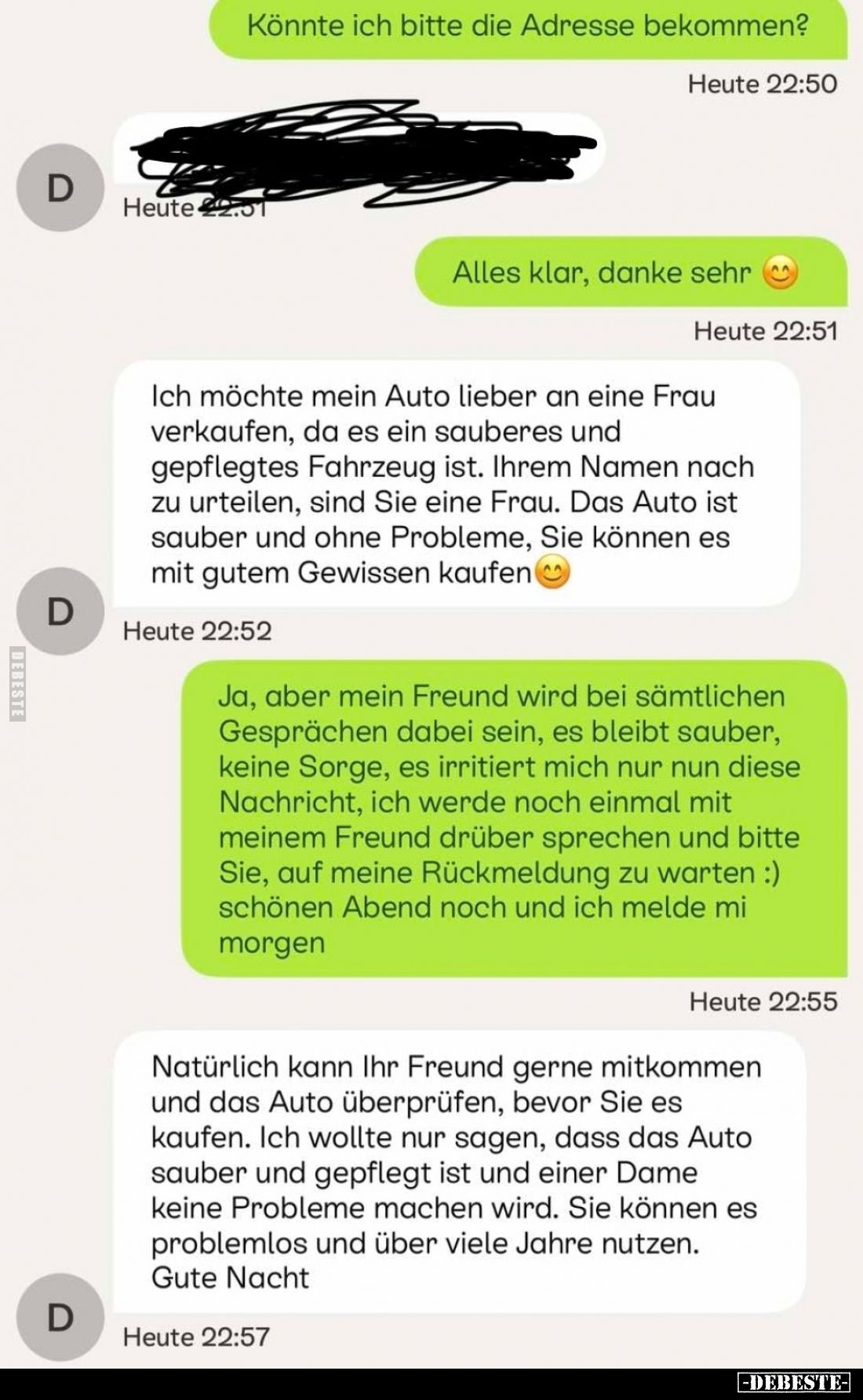 Könnte ich bitte die Adresse bekommen?
-
Alles klar, danke sehr.
-
Ich möchte mein Auto lieber an eine Frau verkaufen, da...