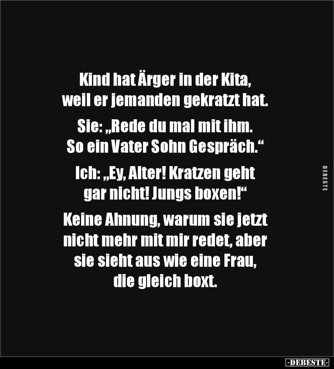 Kind hat Ärger in der Kita,
weil er jemanden gekratzt hat.
Sie: „Rede du mal mit ihm.
So ein Vater Sohn Gespräch.“
...