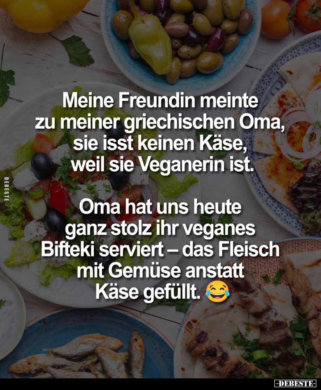 Meine Freundin meinte zu meiner griechischen Oma, sie isst keinen Käse, weil sie Veganerin ist.
Oma hat uns heute ganz stolz...