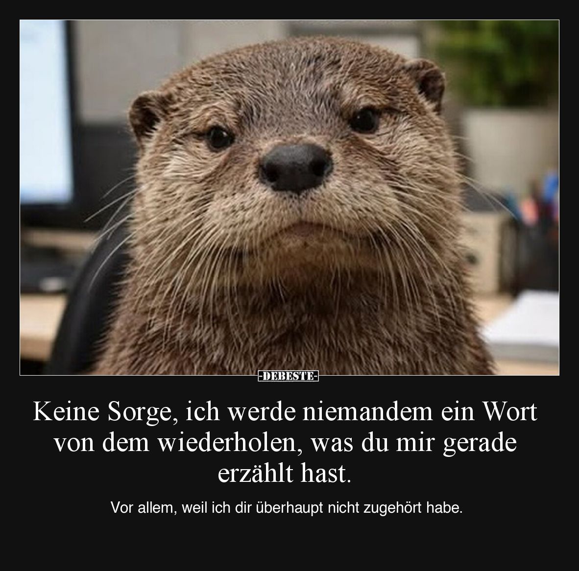 Keine Sorge, ich werde niemandem ein Wort von dem wiederholen, was du mir gerade erzählt hast.

Vor allem, weil ich dir übe...