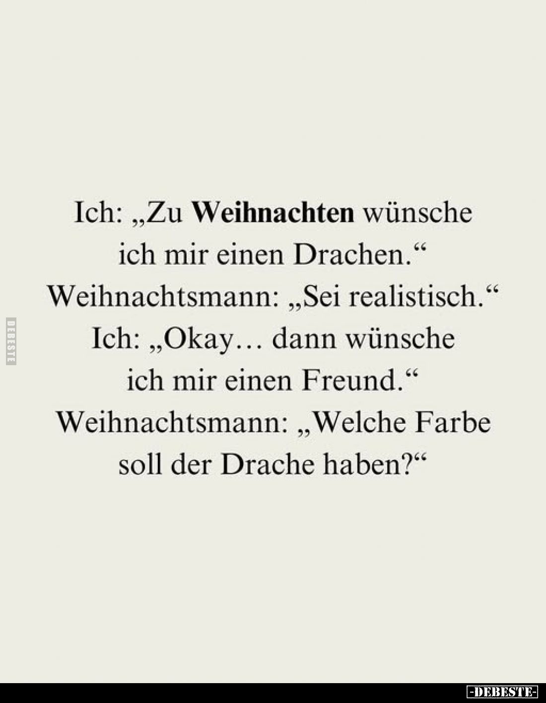Ich: „Zu Weihnachten wünsche ich mir einen Drachen."
Weihnachtsmann: „Sei realistisch."
Ich: „Okay... dann wünsch...