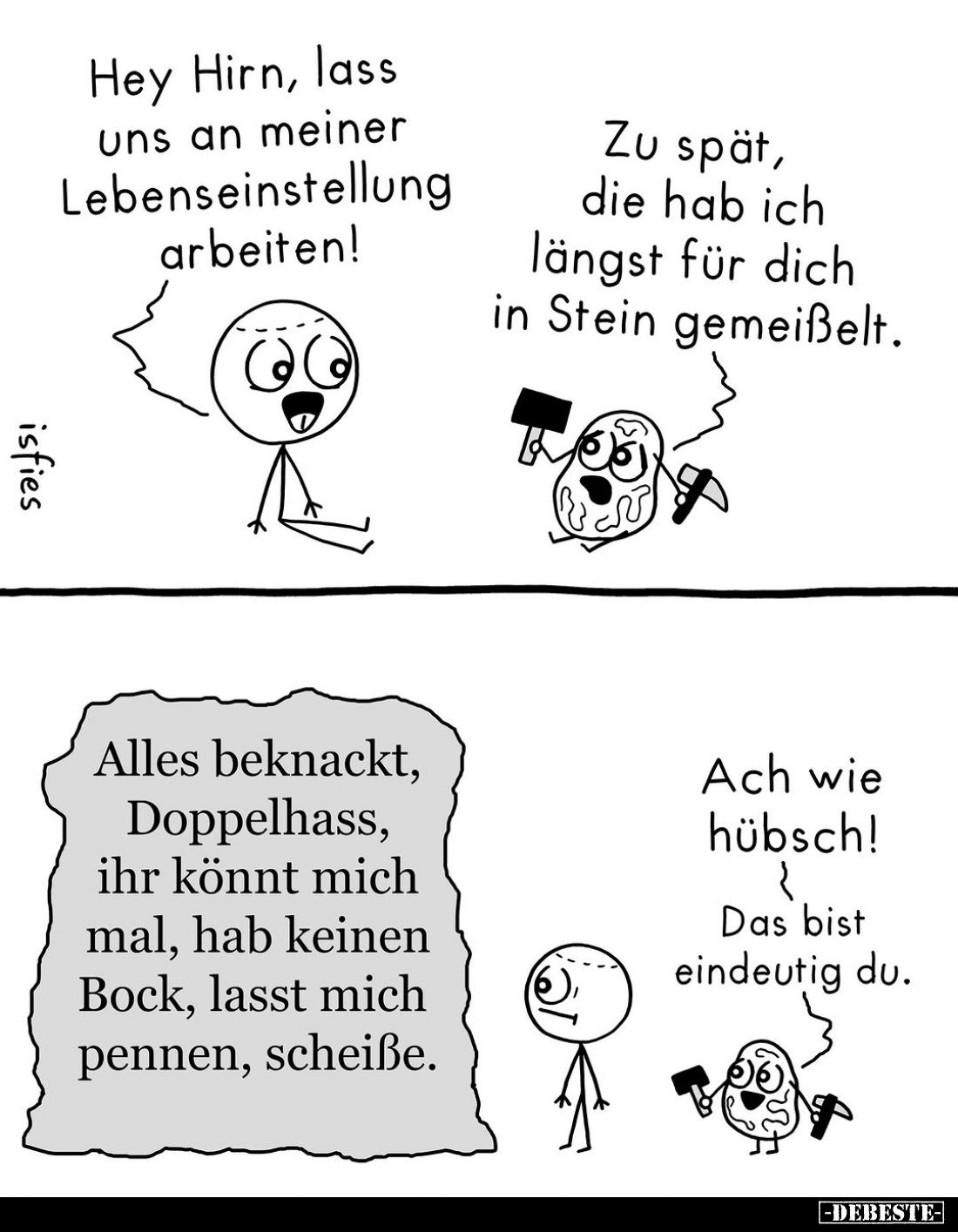 Hey Hirn, lass uns an meiner Lebenseinstellung arbeiten! -
Zu spät, die hab ich längst für dich in Stein gemeißelt.
-
Alle...