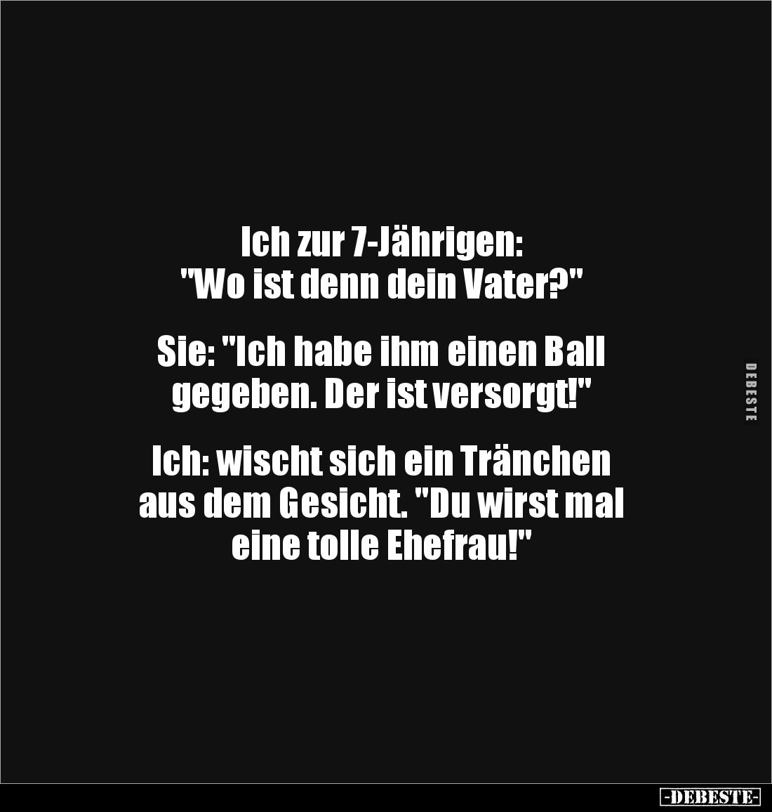 Ich zur 7-Jährigen: 
"Wo ist denn dein Vater?"


Sie: "Ich habe ihm einen Ball 
gegeben. Der ist versorgt...