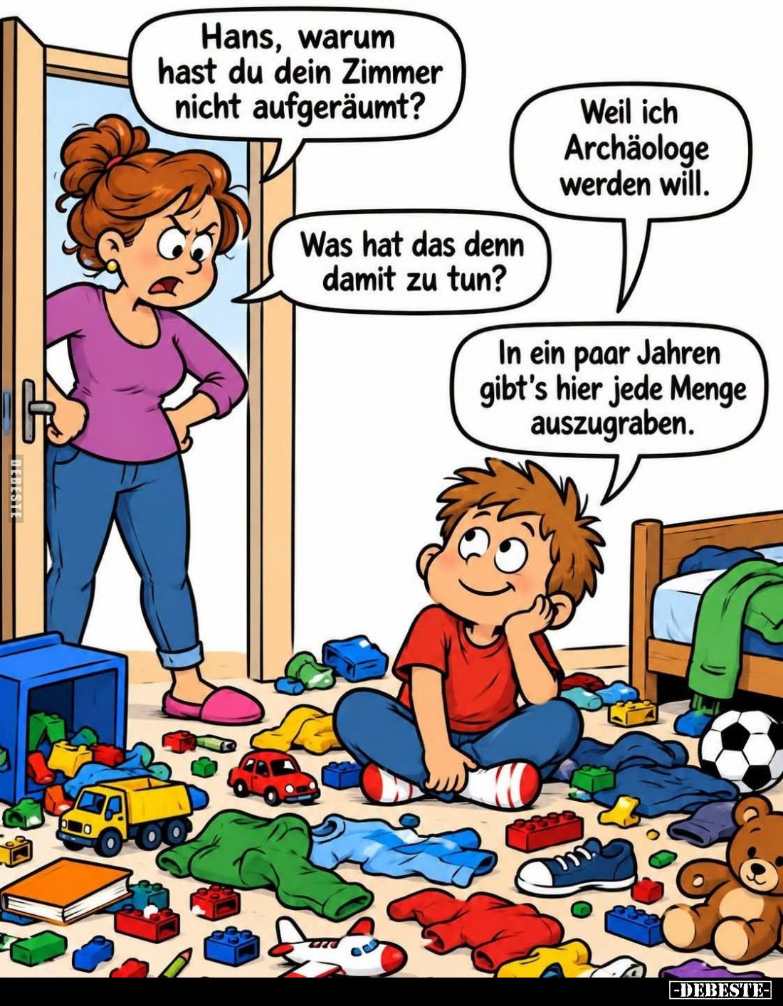 Hans, warum hast du dein Zimmer nicht aufgeräumt?

Weil ich Archäologe werden will.
Was hat das denn damit zu tun?



...