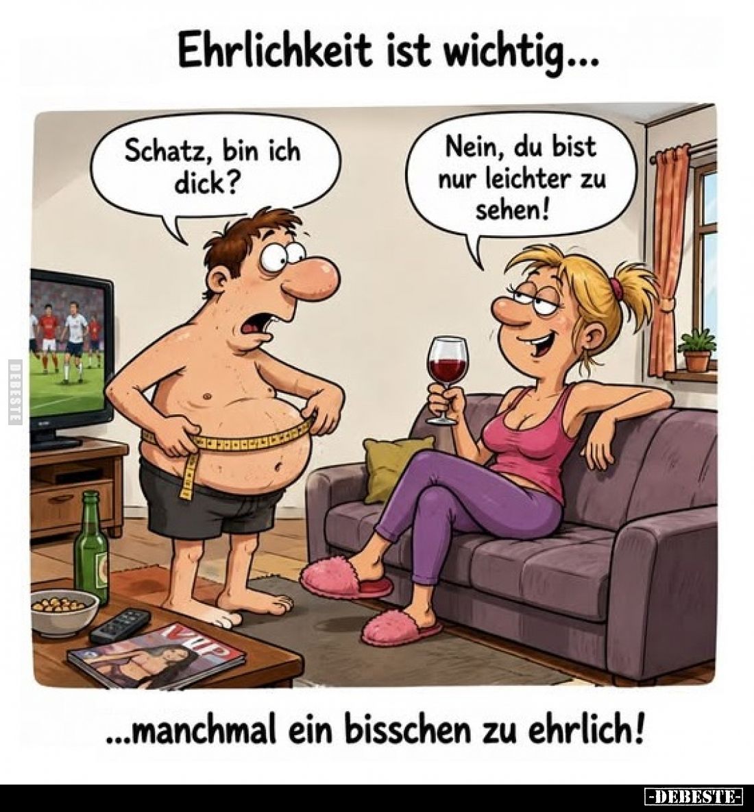 Ehrlichkeit ist wichtig...
manchmal ein bisschen zu ehrlich! - Schatz, bin ich dick? -
Nein, du bist nur leichter zu sehen!