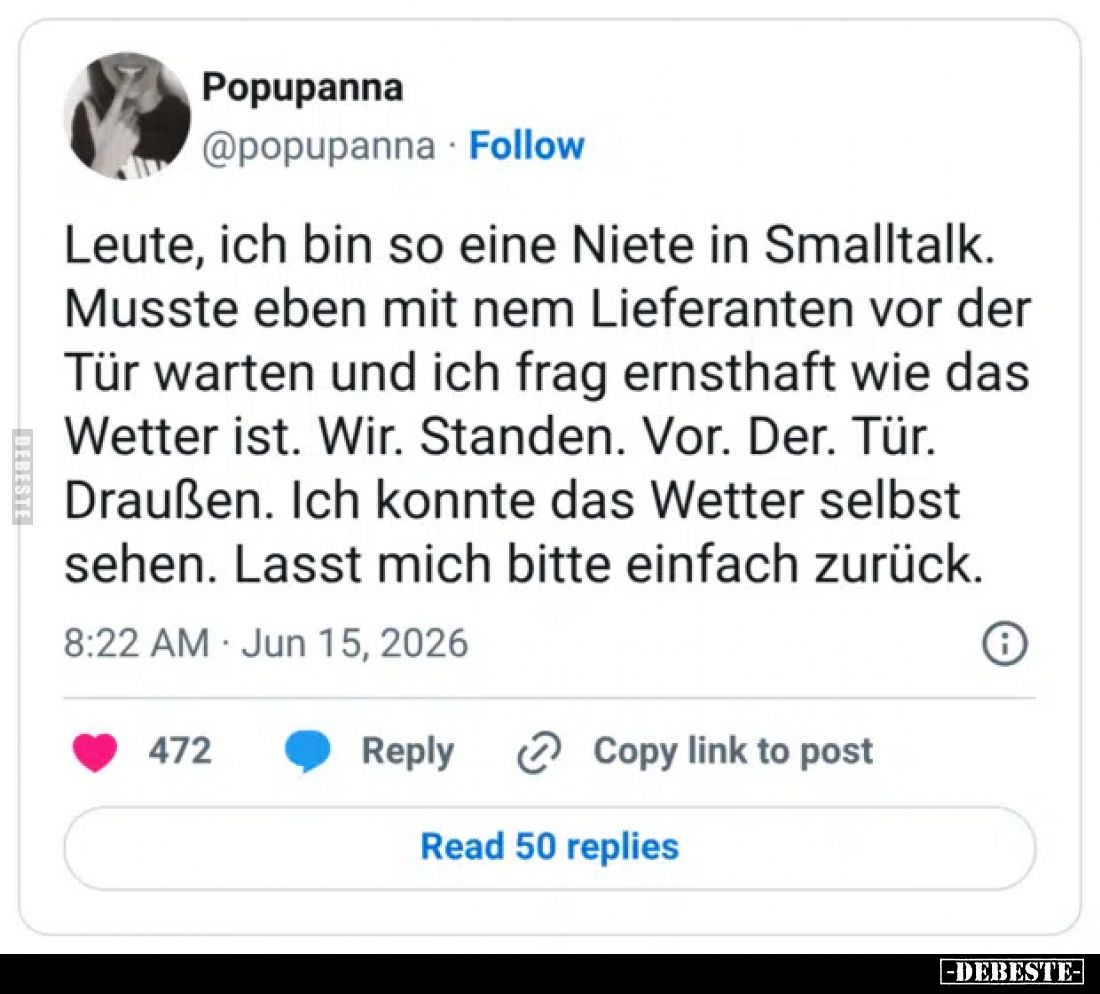 Leute, ich bin so eine Niete in Smalltalk.
Musste eben mit nem Lieferanten vor der Tür warten und ich frag ernsthaft wie das...