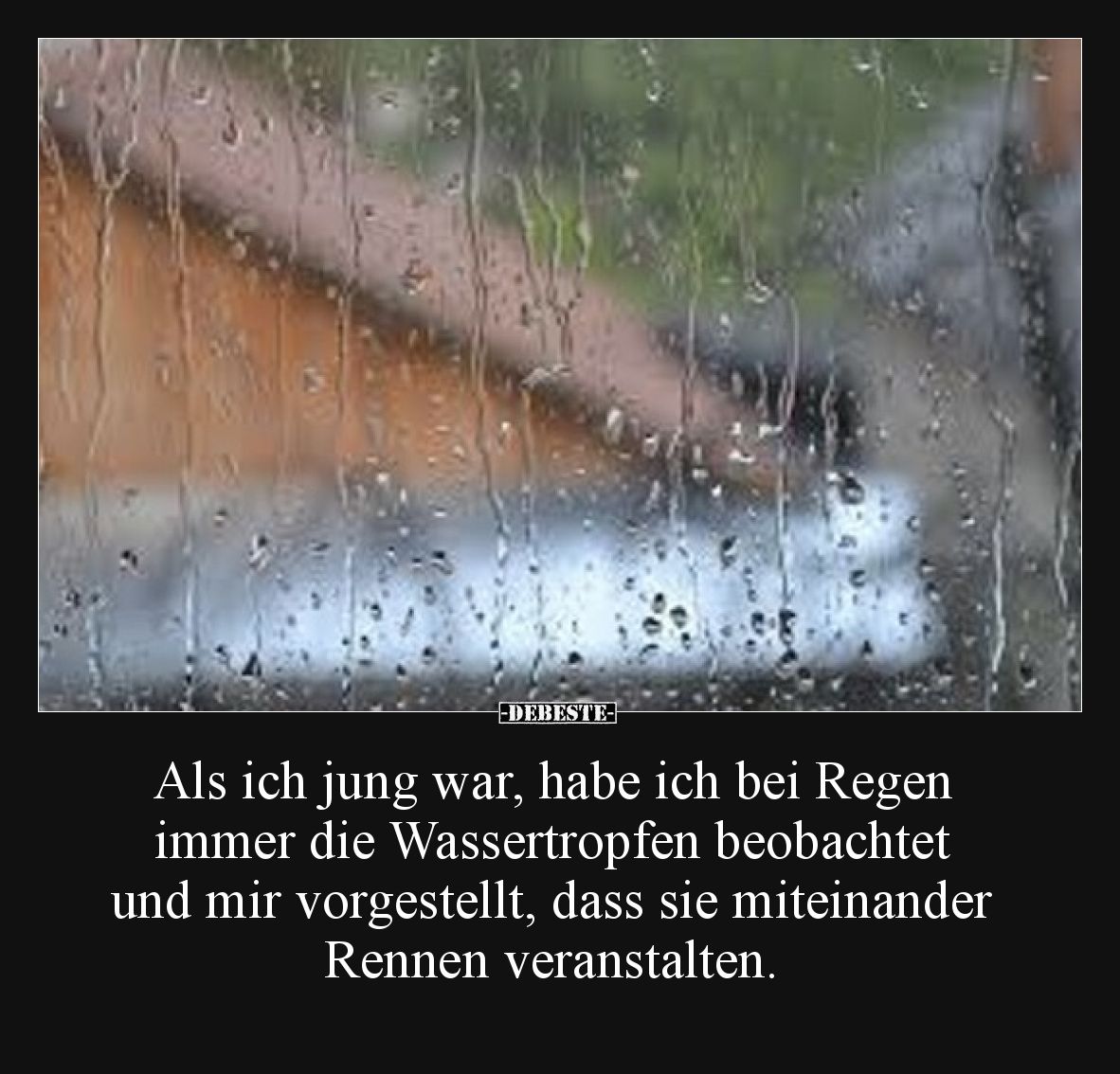 Als ich jung war, habe ich bei Regen immer die Wassertropfen beobachtet und mir vorgestellt, dass sie miteinander Rennen vera...