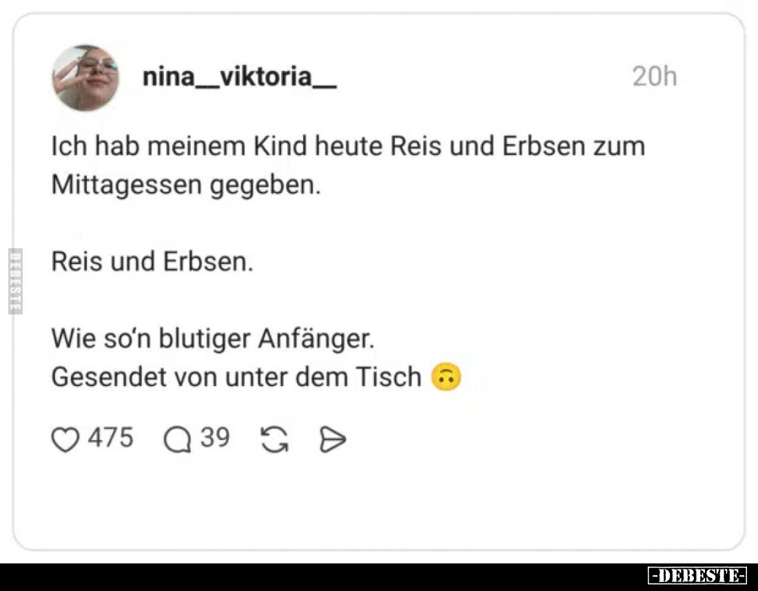 Ich hab meinem Kind heute Reis und Erbsen zum Mittagessen gegeben.
Reis und Erbsen.
Wie so’n blutiger Anfänger.

Gesendet...