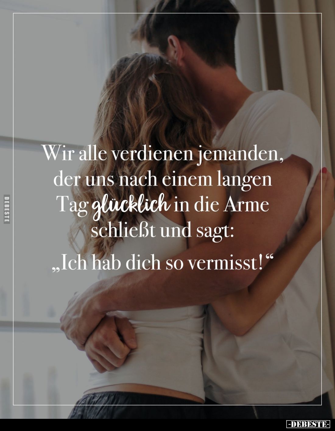 Wir alle verdienen jemanden, der uns nach einem langen Tag glücklich in die Arme schließt und sagt:
„Ich hab dich so vermis...