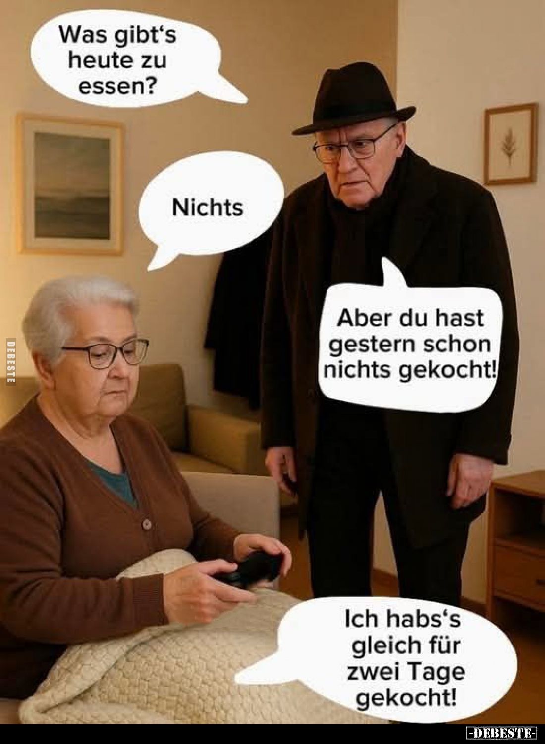 Was gibt's heute zu essen? -
Nichts. -
Aber du hast gestern schon nichts gekocht!
-
Ich habs's gleich für zwei Tage gekoc...