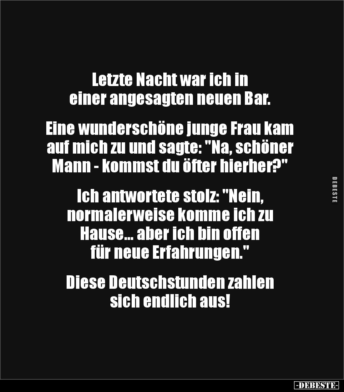Letzte Nacht war ich in
einer angesagten neuen Bar.


Eine wunderschöne junge Frau kam auf mich zu und sagte: "Na, s...