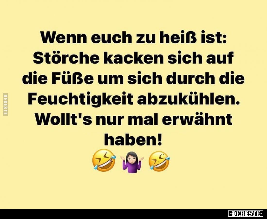 Wenn euch zu heiß ist:
Störche kacken sich auf die Füße um sich durch die Feuchtigkeit abzukühlen.
Wollt's nur mal erwähnt ...
