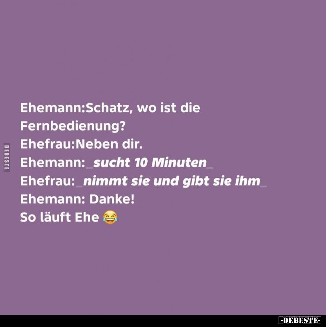 Ehemann:Schatz, wo ist die Fernbedienung? -
Ehefrau:Neben dir. -
Ehemann: sucht 10 Minuten -
Ehefrau: nimmt sie und gibt s...