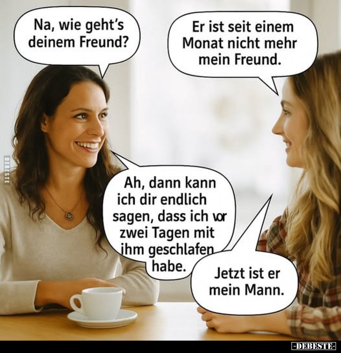 Na, wie geht's deinem Freund?
Er ist seit einem Monat nicht mehr mein Freund.
Ah, dann kann ich dir endlich sagen, dass ich...