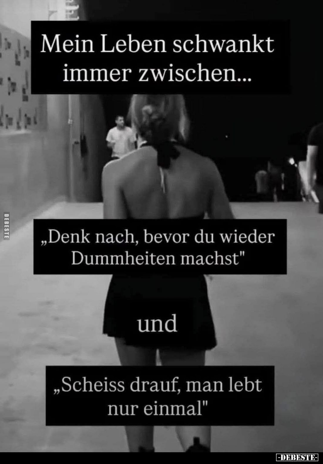 Mein Leben schwankt immer zwischen...
„Denk nach, bevor du wieder Dummheiten machst"
und
„Scheiss drauf, man lebt nur...