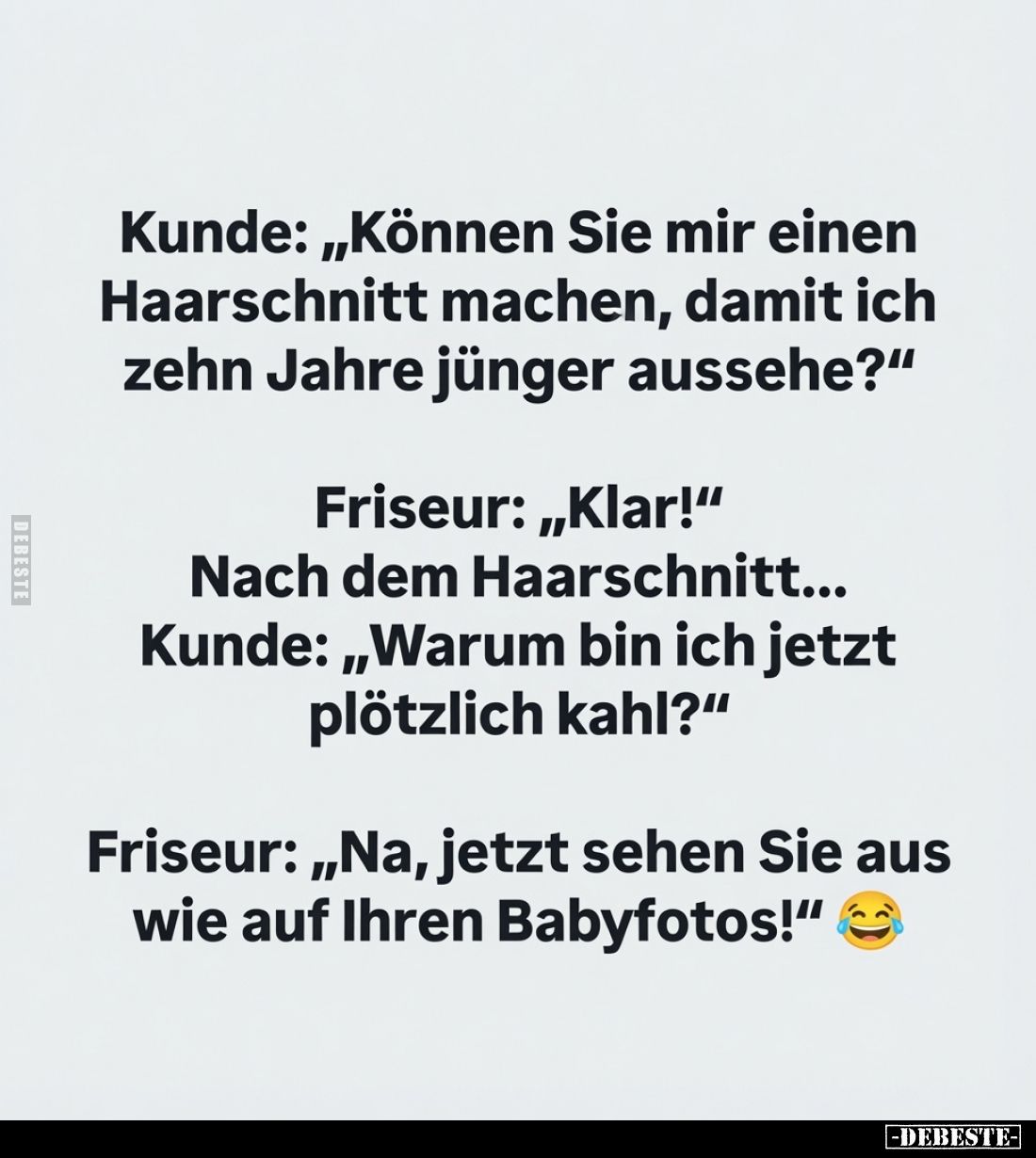 Kunde: "Können Sie mir einen Haarschnitt machen, damit ich zehn Jahre jünger aussehe?" -
Friseur: "Klar!&quot...