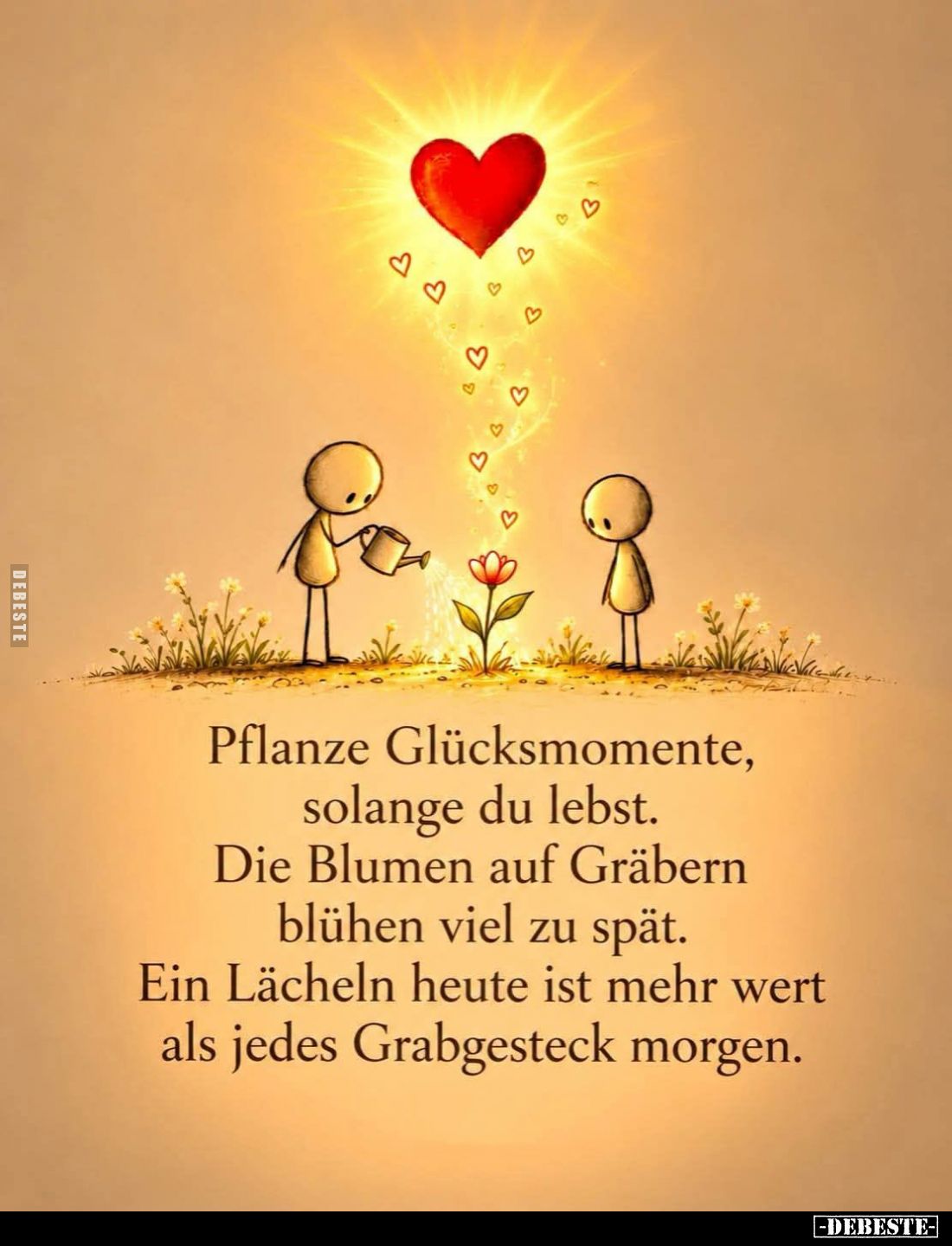 Pflanze Glücksmomente, 
solange du lebst.
Die Blumen auf Gräbern 
blühen viel zu spät.
Ein Lächeln heute ist mehr wert 
...
