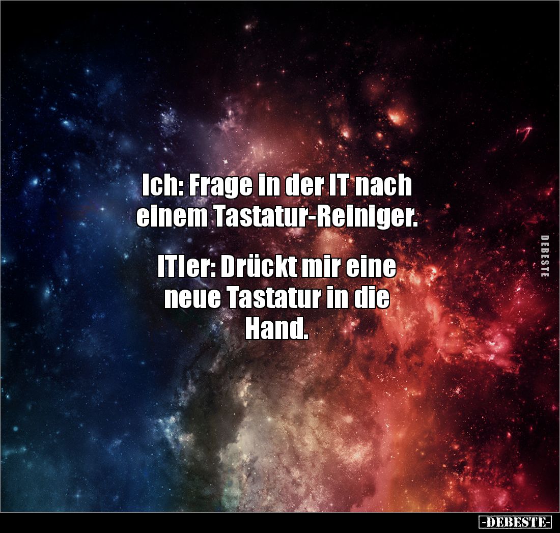 Ich: Frage in der IT nach 
einem Tastatur-Reiniger.


ITler: Drückt mir eine 
neue Tastatur in die 
Hand.