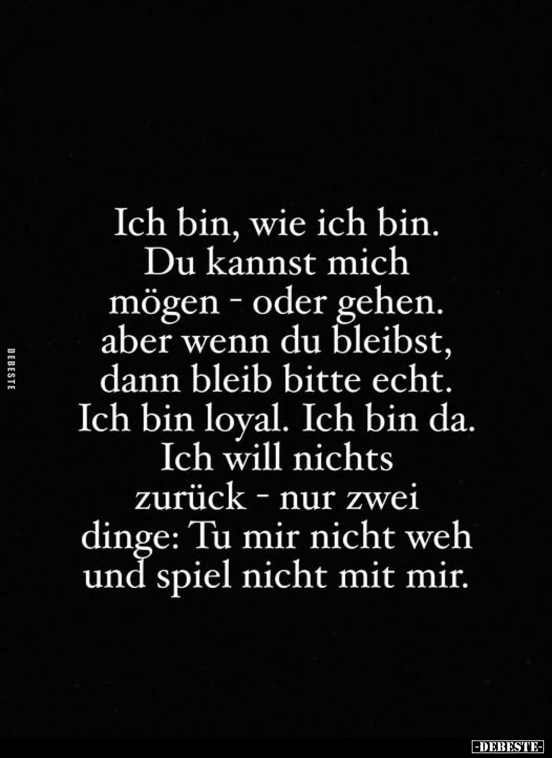 Ich bin, wie ich bin.
Du kannst mich mögen - oder gehen. aber wenn du bleibst, dann bleib bitte echt. Ich bin loyal. Ich bin...