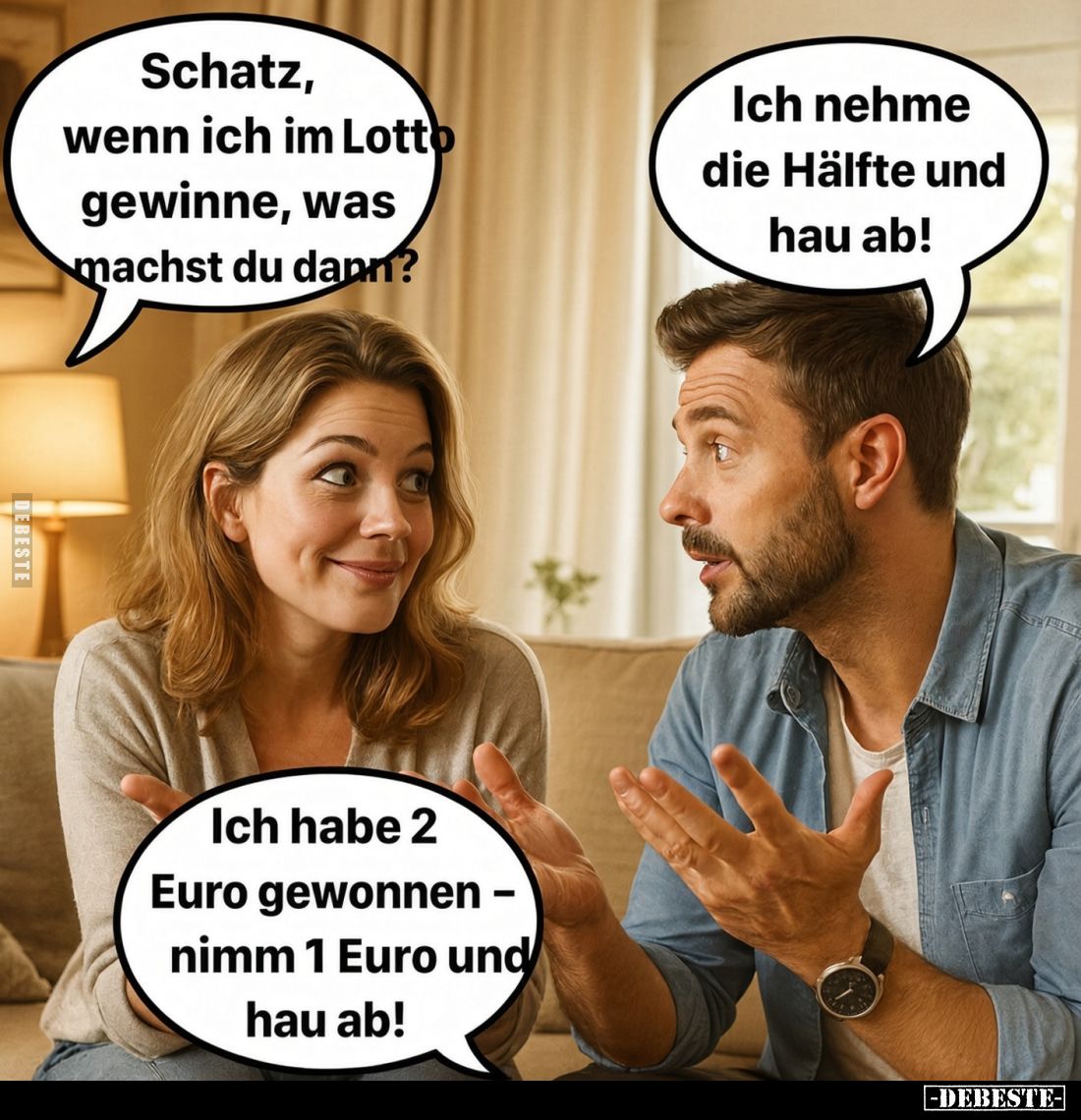 Schatz, wenn ich im Lotto gewinne, was machst du dann?
-
Ich nehme die Hälfte und hau ab!
-
Ich habe 2 Euro gewonnen – ni...