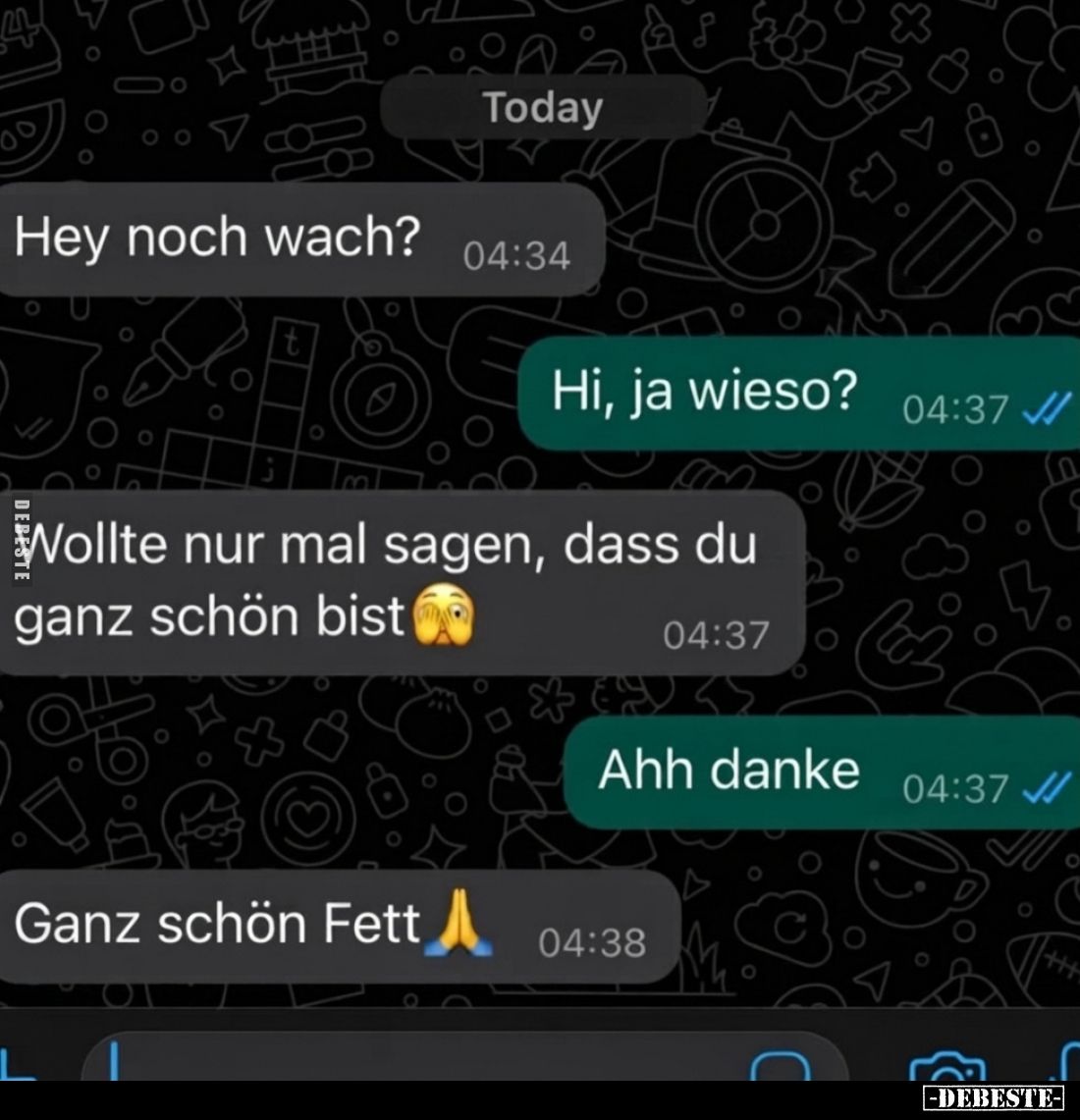 Hey noch wach?
-
Hi, ja wieso?
-
Wollte nur mal sagen, dass du ganz schön bist
-
Ahh danke
-
Ganz schön Fett