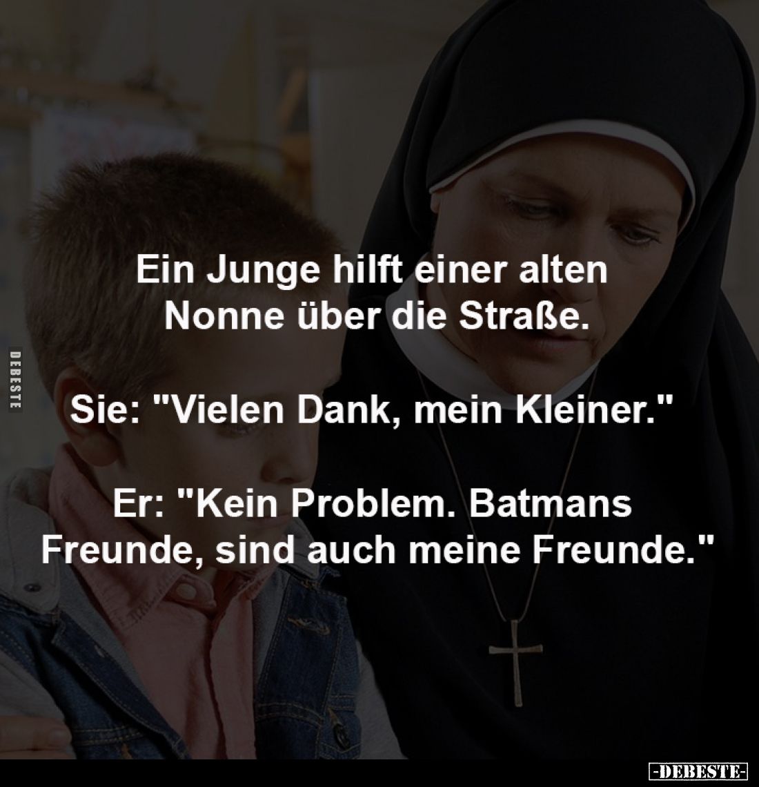 Ein Junge hilft einer alten 
Nonne über die Straße.
-
Sie: "Vielen Dank, mein Kleiner." 
-
Er: "Kein Prob...