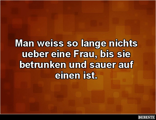 Man weiss so lange nichts ueber eine Frau, bis sie
betrunken und sauer auf einen ist.
