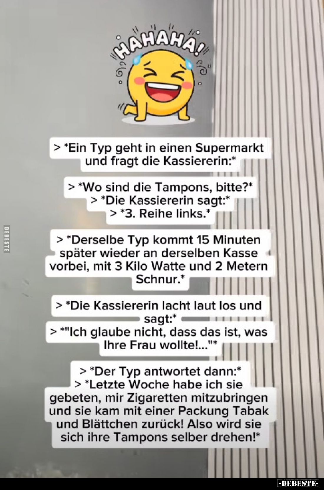 > "Ein Typ geht in einen Supermarkt und fragt die Kassiererin:"
> "Wo sind die Tampons, bitte?*
> *...