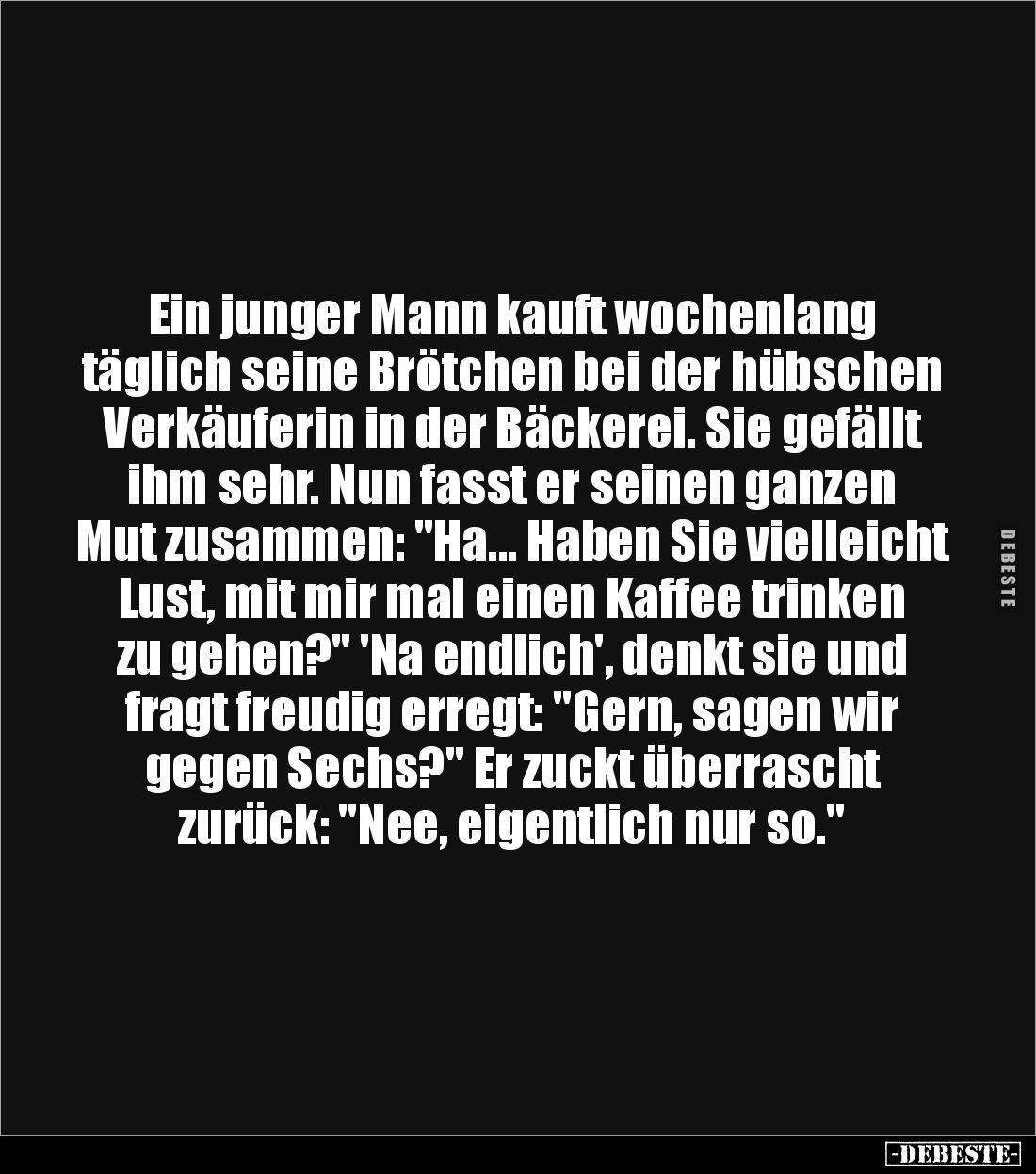 Ein junger Mann kauft wochenlang täglich seine Brötchen bei der hübschen Verkäuferin in der Bäckerei. Sie gefällt ihm sehr. N...