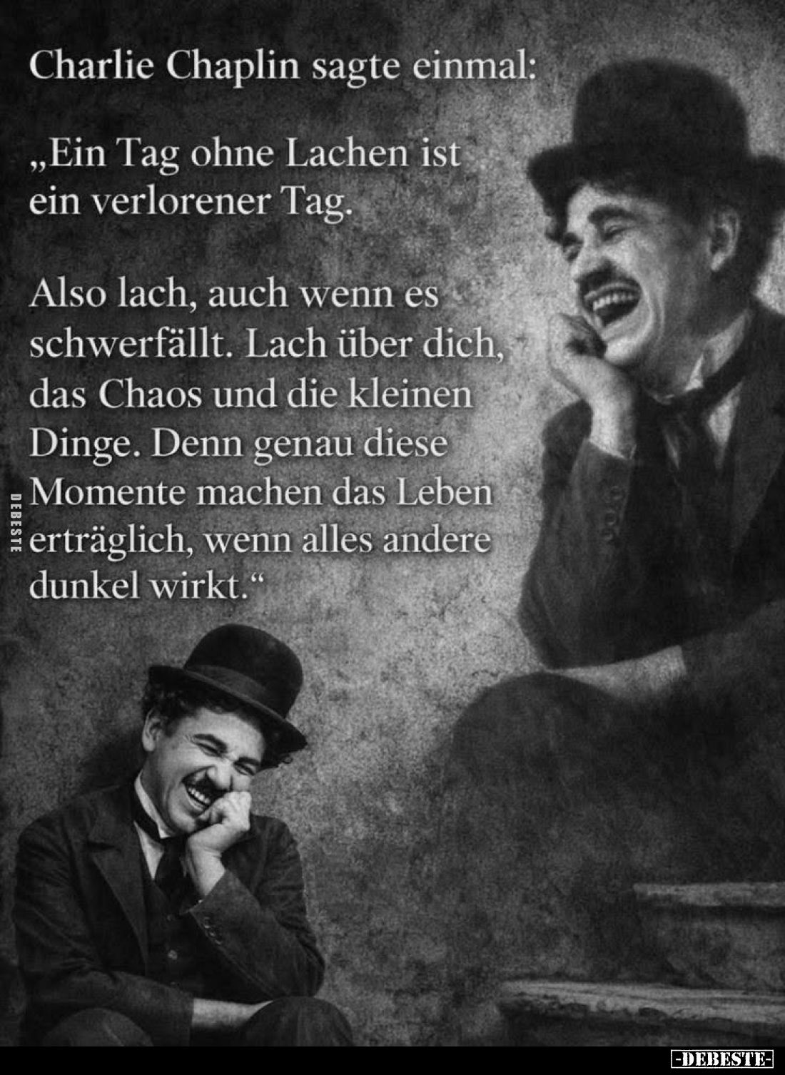 Charlie Chaplin sagte einmal:
"Ein Tag ohne Lachen ist ein verlorener Tag.
Also lach, auch wenn es schwerfällt. Lach ü...