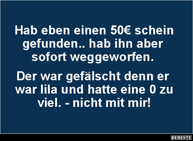 Hab eben einen 50€ schein gefunden.. hab ihn aber
sofort weggeworfen.
Der war gefälscht denn er
war lila und hatte ...