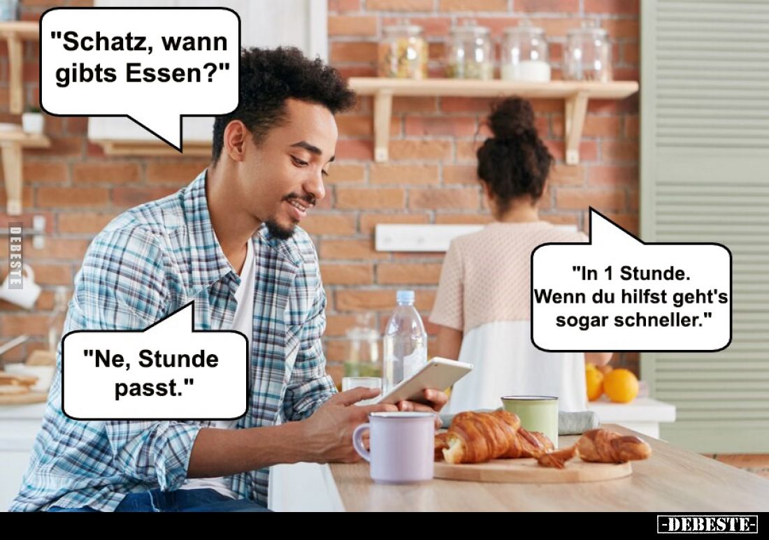 "Schatz, wann gibts Essen?"
-
"In 1 Stunde. Wenn du hilfst 
geht's sogar schneller."
-
"Ne, Stu...