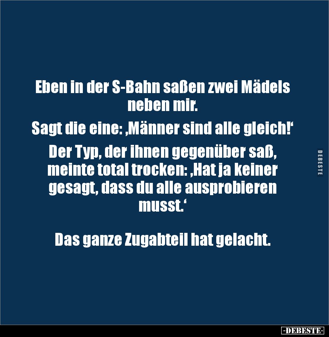 Eben in der S-Bahn saßen zwei Mädels neben mir.

Sagt die eine: ‚Männer sind alle gleich!‘

Der Typ, der ihnen gegenüber ...