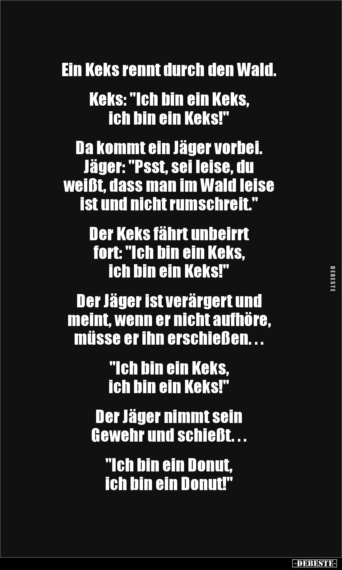 Ein Keks rennt durch den Wald.


Keks: "Ich bin ein Keks, 
ich bin ein Keks!"


Da kommt ein Jäger vorbei.
...