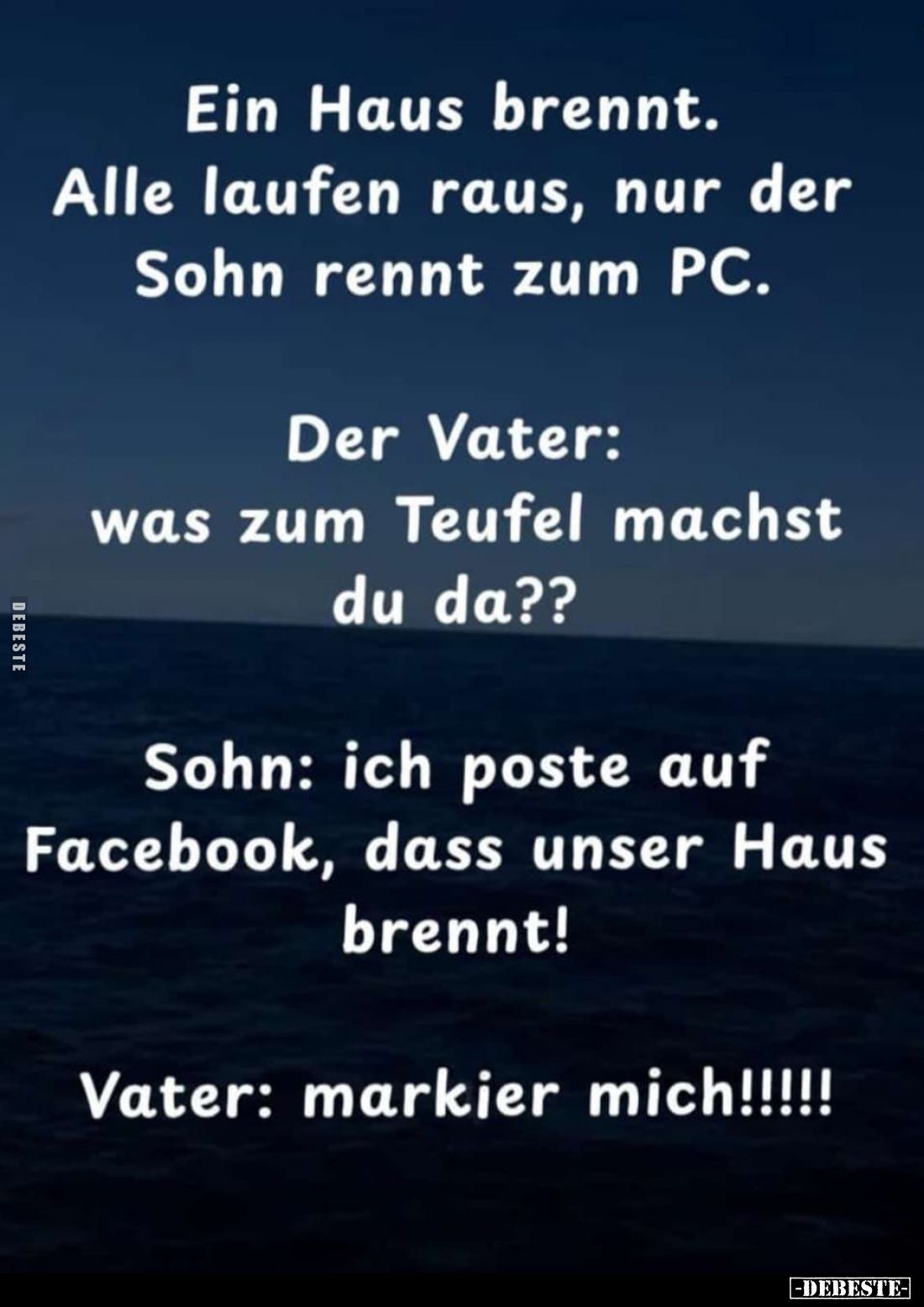 Ein Haus brennt. Alle laufen raus, nur der Sohn rennt zum PC. -
Der Vater: Was zum Teufel machst du da?? -
Sohn: Ich poste ...
