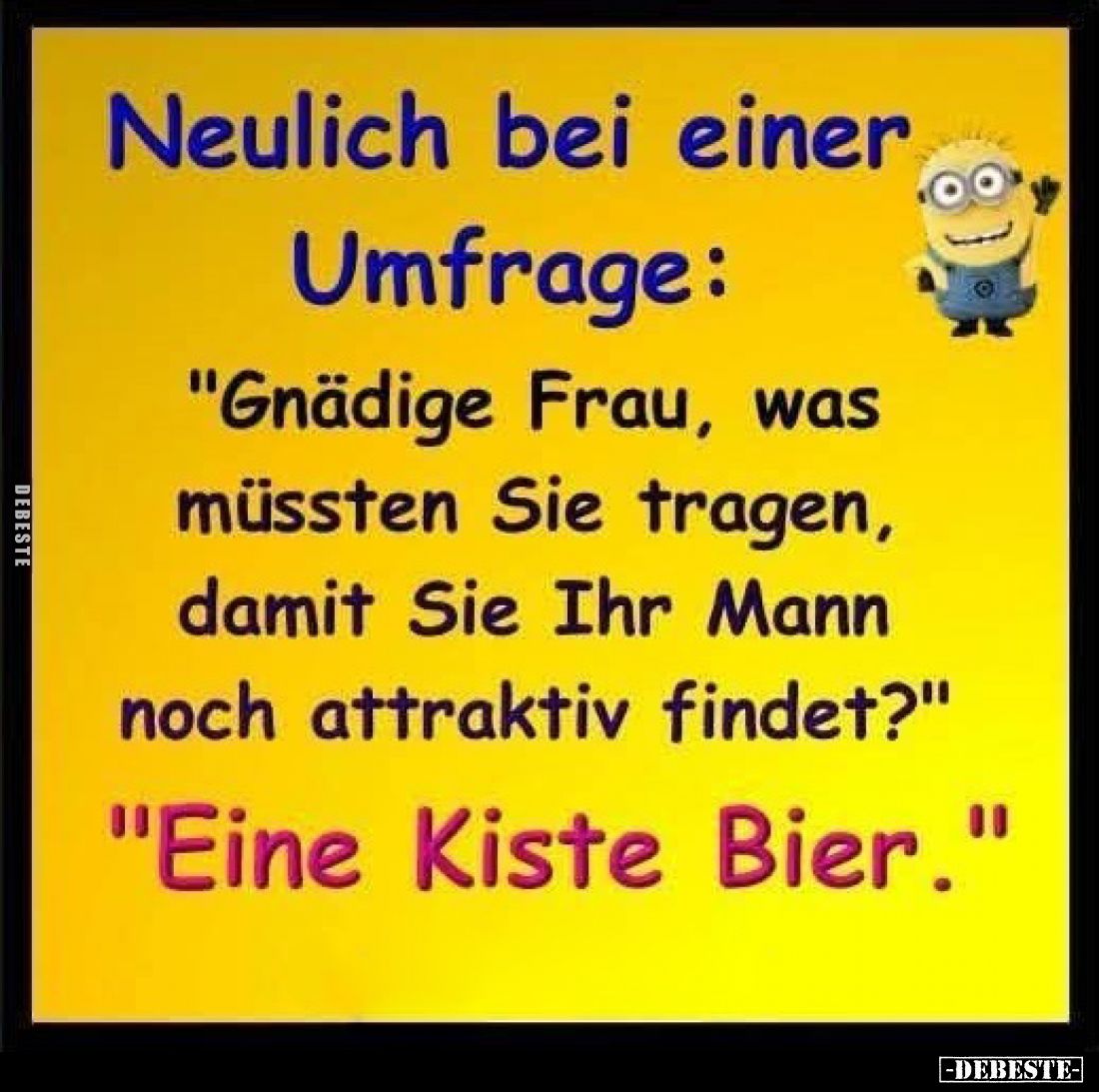 Neulich bei einer Umfrage:
"Gnädige Frau, was müssten Sie tragen, damit Sie Ihr Mann noch attraktiv findet?"
&quo...