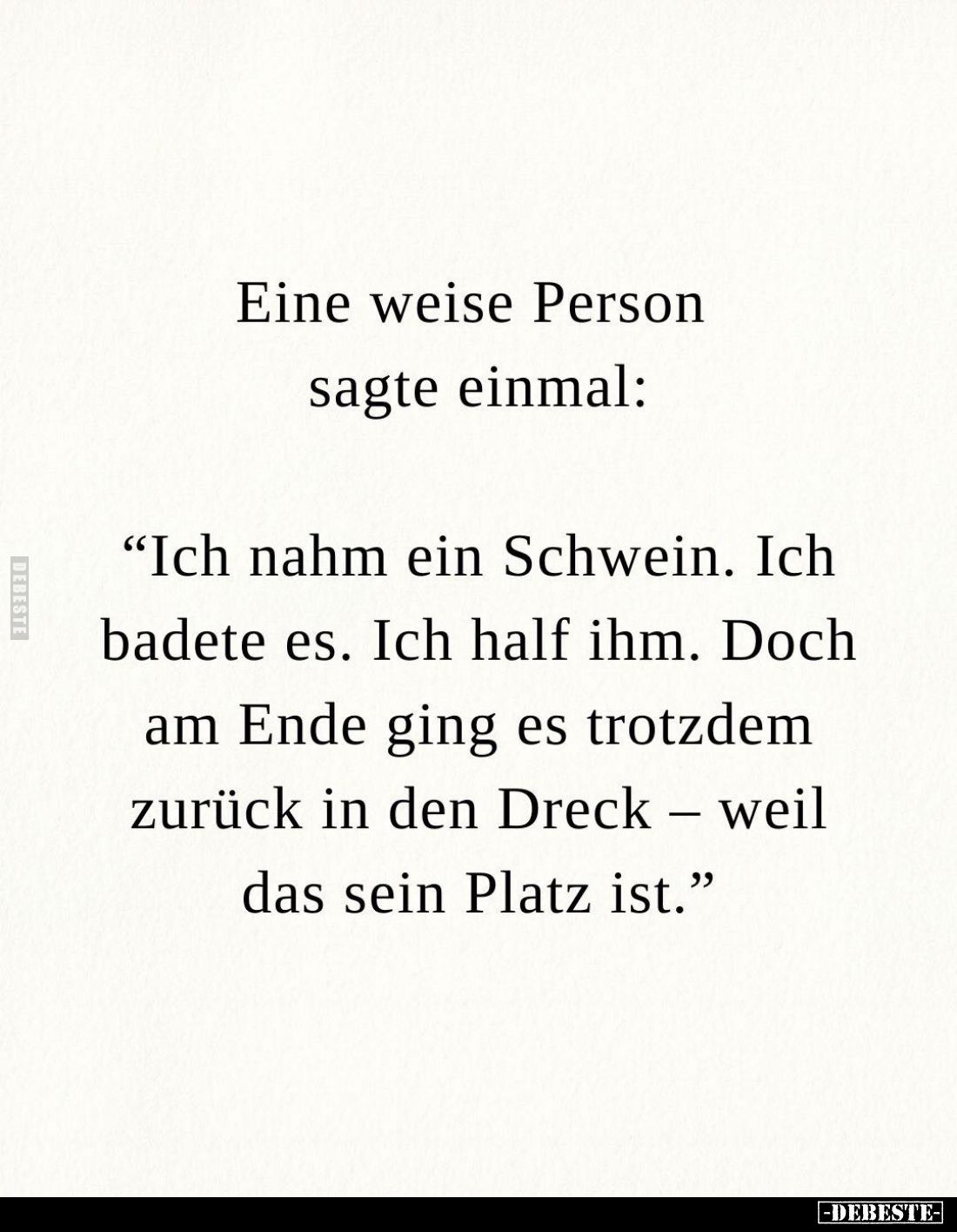 Eine weise Person sagte einmal:
"Ich nahm ein Schwein. Ich badete es. Ich half ihm. Doch am Ende ging es trotzdem zurüc...