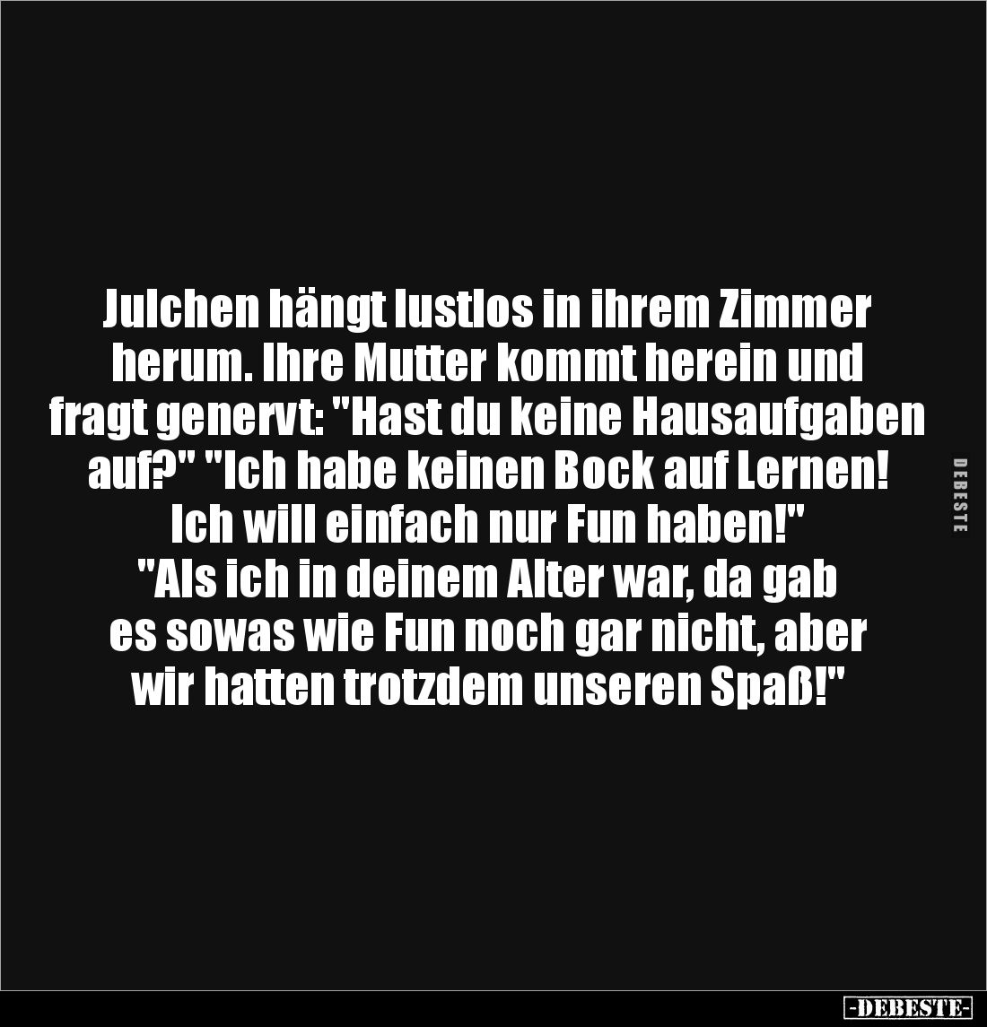 Julchen hängt lustlos in ihrem Zimmer 
herum. Ihre Mutter kommt herein und 
fragt genervt: "Hast du keine Hausaufgaben...